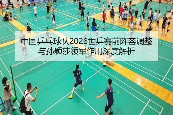 中国乒乓球队2026世乒赛前阵容调整与孙颖莎领军作用深度解析
